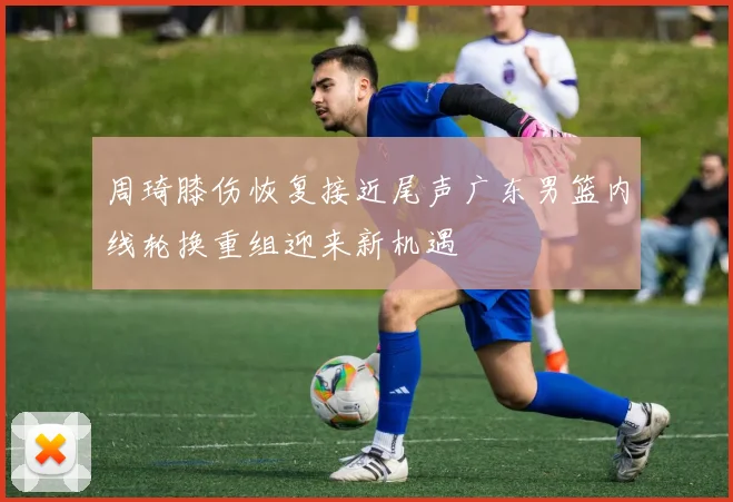 周琦膝伤恢复接近尾声广东男篮内线轮换重组迎来新机遇